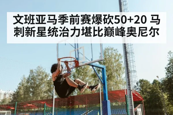 文班亚马季前赛爆砍50+20 马刺新星统治力堪比巅峰奥尼尔